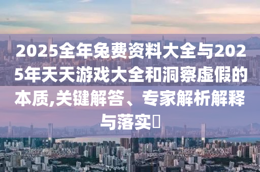 2025全年兔費資料大全與2025年天天游戲大全和洞察虛假的本質(zhì),關(guān)鍵解答、專家解析解釋與落實?