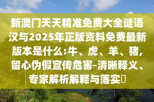新澳門天天精準免費大全謎語漢與2025年正版資料免費最新版本是什么:牛、虎、羊、豬,留心偽假宣傳危害-清晰釋義、專家解析解釋與落實?