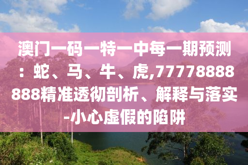 澳門一碼一特一中每一期預(yù)測：蛇、馬、牛、虎,77778888888精準(zhǔn)透徹剖析、解釋與落實(shí)-小心虛假的陷阱
