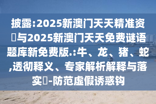 披露:2025新澳門天天精準(zhǔn)資枓與2025新澳門天天免費(fèi)謎語(yǔ)題庫(kù)新免費(fèi)版.:牛、龍、豬、蛇,透徹釋義、專家解析解釋與落實(shí)?-防范虛假誘惑鉤