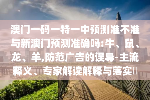 澳門一碼一特一中預(yù)測(cè)準(zhǔn)不準(zhǔn)與新澳門預(yù)測(cè)準(zhǔn)確嗎:牛、鼠、龍、羊,防范廣告的誤導(dǎo)-主流釋義、專家解讀解釋與落實(shí)?