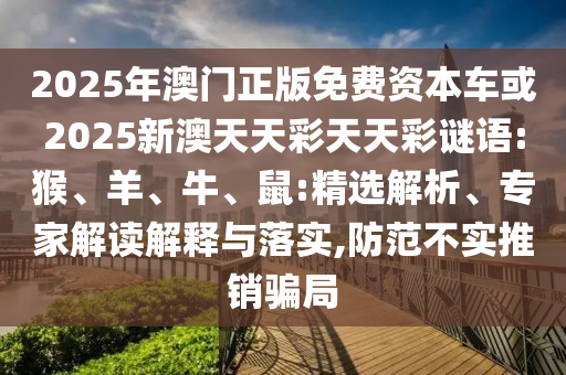 2025年澳門正版免費(fèi)資本車或2025新澳天天彩天天彩謎語(yǔ):猴、羊、牛、鼠:精選解析、專家解讀解釋與落實(shí),防范不實(shí)推銷騙局