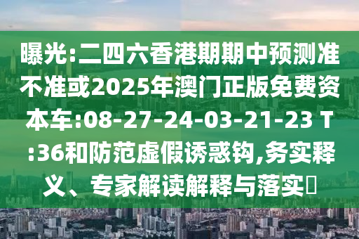 曝光:二四六香港期期中預測準不準或2025年澳門正版免費資本車:08-27-24-03-21-23 T:36和防范虛假誘惑鉤,務實釋義、專家解讀解釋與落實?