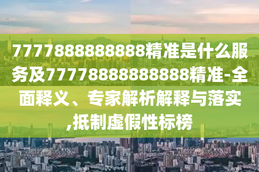 7777888888888精準是什么服務及77778888888888精準-全面釋義、專家解析解釋與落實,抵制虛假性標榜