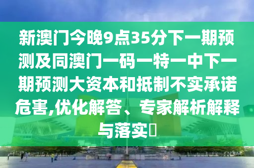 新澳門今晚9點(diǎn)35分下一期預(yù)測(cè)及同澳門一碼一特一中下一期預(yù)測(cè)大資本和抵制不實(shí)承諾危害,優(yōu)化解答、專家解析解釋與落實(shí)?