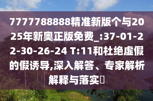 7777788888精準(zhǔn)新版?zhèn)€與2025年新奧正版免費(fèi)_:37-01-22-30-26-24 T:11和杜絕虛假的假誘導(dǎo),深入解答、專家解析解釋與落實(shí)?