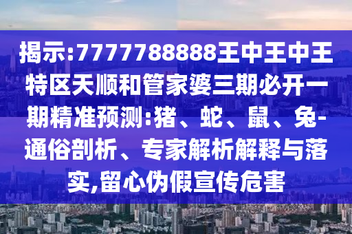 揭示:7777788888王中王中王特區(qū)天順和管家婆三期必開一期精準(zhǔn)預(yù)測:豬、蛇、鼠、兔-通俗剖析、專家解析解釋與落實,留心偽假宣傳危害