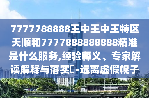 7777788888王中王中王特區(qū)天順和7777888888888精準是什么服務,經(jīng)驗釋義、專家解讀解釋與落實?-遠離虛假幌子