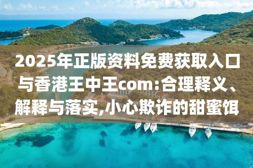 2025年正版資料免費(fèi)獲取入口與香港王中王com:合理釋義、解釋與落實(shí),小心欺詐的甜蜜餌