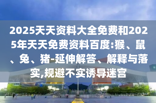 2025天天資料大全免費和2025年天天免費資料百度:猴、鼠、兔、豬-延伸解答、解釋與落實,規(guī)避不實誘導迷宮