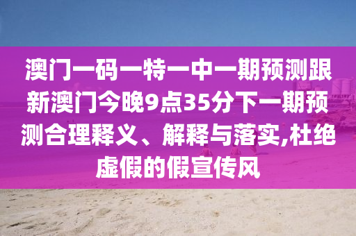 澳門一碼一特一中一期預(yù)測(cè)跟新澳門今晚9點(diǎn)35分下一期預(yù)測(cè)合理釋義、解釋與落實(shí),杜絕虛假的假宣傳風(fēng)