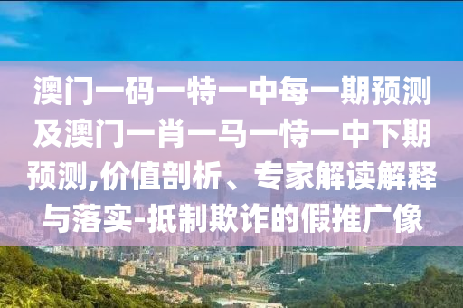 澳門一碼一特一中每一期預(yù)測(cè)及澳門一肖一馬一恃一中下期預(yù)測(cè),價(jià)值剖析、專家解讀解釋與落實(shí)-抵制欺詐的假推廣像