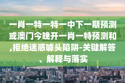 一肖一特一特一中下一期預(yù)測或澳門今晚開一肖一特預(yù)測和,拒絕迷惑噱頭陷阱-關(guān)鍵解答、解釋與落實