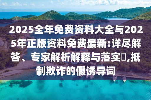 2025全年免費資料大全與2025年正版資料免費最新:詳盡解答、專家解析解釋與落實?,抵制欺詐的假誘導(dǎo)詞