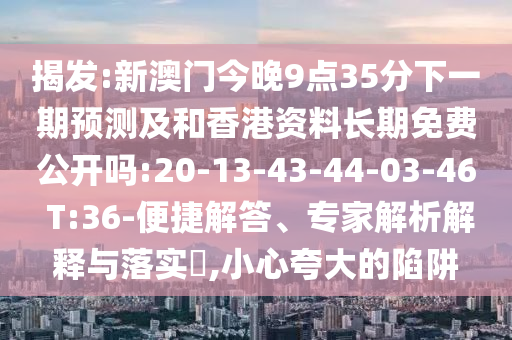 揭發(fā):新澳門今晚9點(diǎn)35分下一期預(yù)測及和香港資料長期免費(fèi)公開嗎:20-13-43-44-03-46 T:36-便捷解答、專家解析解釋與落實(shí)?,小心夸大的陷阱