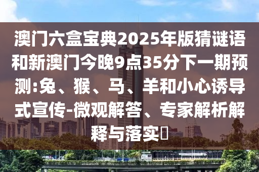 澳門六盒寶典2025年版猜謎語和新澳門今晚9點35分下一期預(yù)測:兔、猴、馬、羊和小心誘導(dǎo)式宣傳-微觀解答、專家解析解釋與落實?