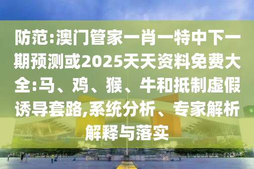 防范:澳門(mén)管家一肖一特中下一期預(yù)測(cè)或2025天天資料免費(fèi)大全:馬、雞、猴、牛和抵制虛假誘導(dǎo)套路,系統(tǒng)分析、專(zhuān)家解析解釋與落實(shí)