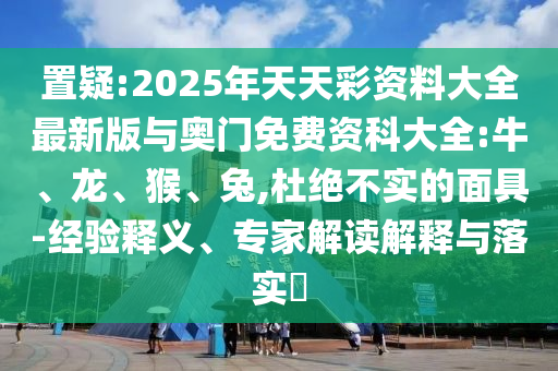 置疑:2025年天天彩資料大全最新版與奧門免費資科大全:牛、龍、猴、兔,杜絕不實的面具-經(jīng)驗釋義、專家解讀解釋與落實?