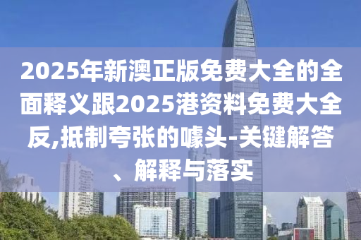2025年新澳正版免費大全的全面釋義跟2025港資料免費大全反,抵制夸張的噱頭-關(guān)鍵解答、解釋與落實