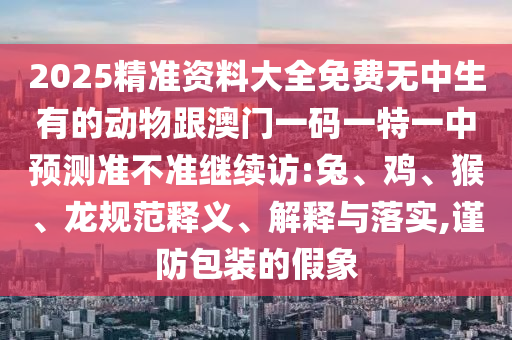 2025精準(zhǔn)資料大全免費(fèi)無中生有的動物跟澳門一碼一特一中預(yù)測準(zhǔn)不準(zhǔn)繼續(xù)訪:兔、雞、猴、龍規(guī)范釋義、解釋與落實(shí),謹(jǐn)防包裝的假象