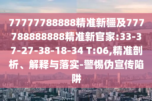 77777788888精準(zhǔn)新疆及777788888888精準(zhǔn)新官家:33-37-27-38-18-34 T:06,精準(zhǔn)剖析、解釋與落實-警惕偽宣傳陷阱