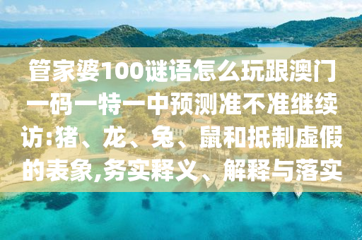 管家婆100謎語(yǔ)怎么玩跟澳門一碼一特一中預(yù)測(cè)準(zhǔn)不準(zhǔn)繼續(xù)訪:豬、龍、兔、鼠和抵制虛假的表象,務(wù)實(shí)釋義、解釋與落實(shí)