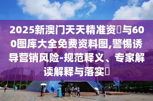 2025新澳門天天精準資枓與600圖庫大全免費資料圖,警惕誘導(dǎo)營銷風險-規(guī)范釋義、專家解讀解釋與落實?