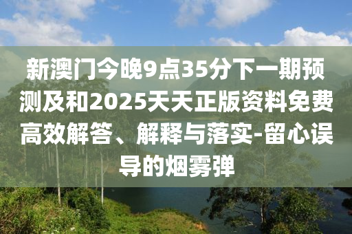 新澳門今晚9點(diǎn)35分下一期預(yù)測及和2025天天正版資料免費(fèi)高效解答、解釋與落實(shí)-留心誤導(dǎo)的煙霧彈