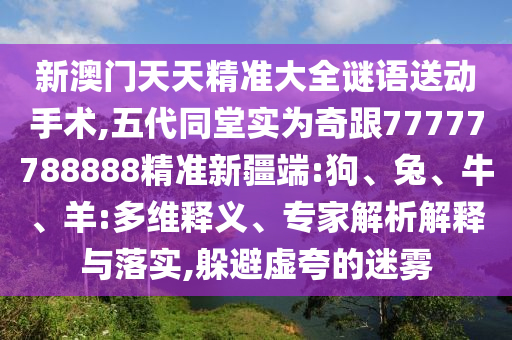 新澳門天天精準(zhǔn)大全謎語送動手術(shù),五代同堂實為奇跟77777788888精準(zhǔn)新疆端:狗、兔、牛、羊:多維釋義、專家解析解釋與落實,躲避虛夸的迷霧