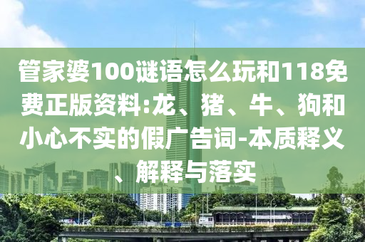 管家婆100謎語怎么玩和118免費(fèi)正版資料:龍、豬、牛、狗和小心不實(shí)的假廣告詞-本質(zhì)釋義、解釋與落實(shí)