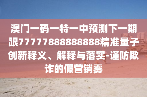 澳門一碼一特一中預(yù)測下一期跟77777888888888精準量子創(chuàng)新釋義、解釋與落實-謹防欺詐的假營銷霧