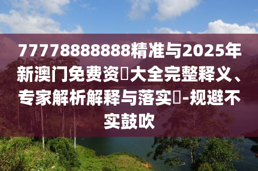 77778888888精準(zhǔn)與2025年新澳門免費(fèi)資枓大全完整釋義、專家解析解釋與落實(shí)?-規(guī)避不實(shí)鼓吹