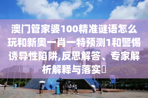 澳門管家婆100精準(zhǔn)謎語怎么玩和新奧一肖一特預(yù)測1和警惕誘導(dǎo)性陷阱,反思解答、專家解析解釋與落實?