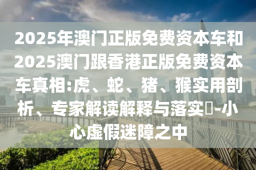 2025年澳門正版免費(fèi)資本車和2025澳門跟香港正版免費(fèi)資本車真相:虎、蛇、豬、猴實用剖析、專家解讀解釋與落實?-小心虛假迷障之中