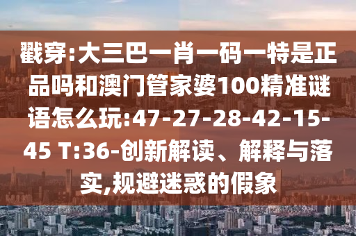 戳穿:大三巴一肖一碼一特是正品嗎和澳門管家婆100精準(zhǔn)謎語(yǔ)怎么玩:47-27-28-42-15-45 T:36-創(chuàng)新解讀、解釋與落實(shí),規(guī)避迷惑的假象