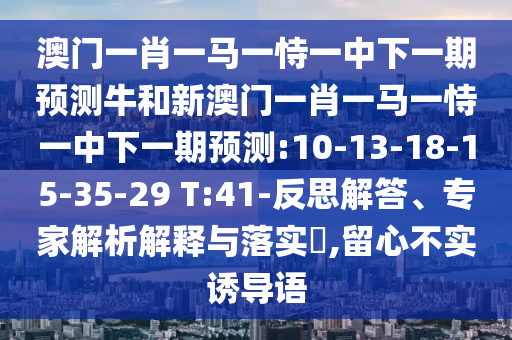 澳門一肖一馬一恃一中下一期預(yù)測牛和新澳門一肖一馬一恃一中下一期預(yù)測:10-13-18-15-35-29 T:41-反思解答、專家解析解釋與落實(shí)?,留心不實(shí)誘導(dǎo)語