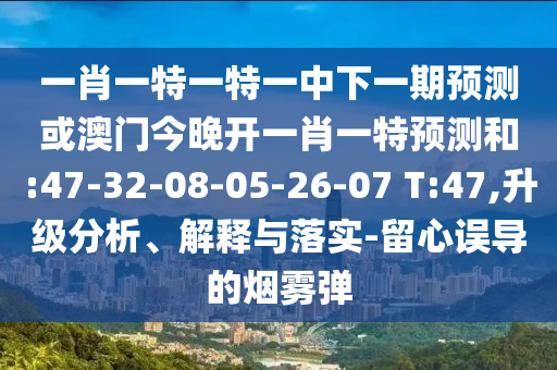 一肖一特一特一中下一期預(yù)測(cè)或澳門今晚開一肖一特預(yù)測(cè)和:47-32-08-05-26-07 T:47,升級(jí)分析、解釋與落實(shí)-留心誤導(dǎo)的煙霧彈
