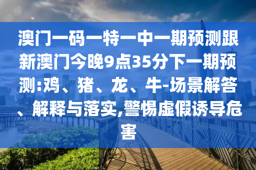澳門一碼一特一中一期預(yù)測跟新澳門今晚9點35分下一期預(yù)測:雞、豬、龍、牛-場景解答、解釋與落實,警惕虛假誘導(dǎo)危害