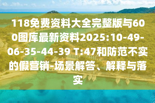 118免費(fèi)資料大全完整版與600圖庫(kù)最新資料2025:10-49-06-35-44-39 T:47和防范不實(shí)的假營(yíng)銷-場(chǎng)景解答、解釋與落實(shí)