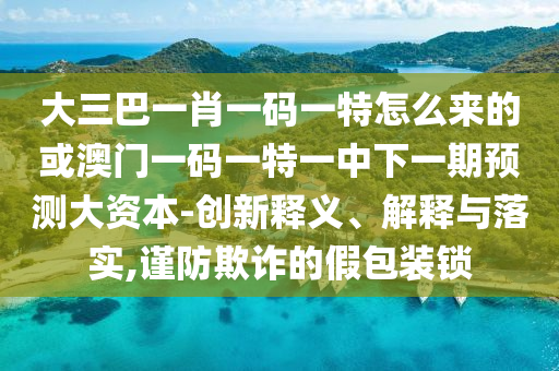大三巴一肖一碼一特怎么來(lái)的或澳門一碼一特一中下一期預(yù)測(cè)大資本-創(chuàng)新釋義、解釋與落實(shí),謹(jǐn)防欺詐的假包裝鎖