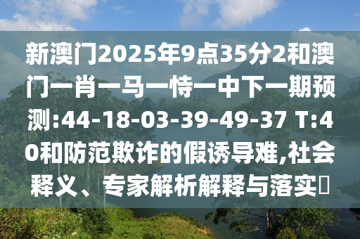 新澳門2025年9點(diǎn)35分2和澳門一肖一馬一恃一中下一期預(yù)測:44-18-03-39-49-37 T:40和防范欺詐的假誘導(dǎo)難,社會釋義、專家解析解釋與落實(shí)?