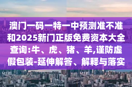 澳門一碼一特一中預(yù)測準(zhǔn)不準(zhǔn)和2025新門正版免費資本大全查詢:牛、虎、豬、羊,謹(jǐn)防虛假包裝-延伸解答、解釋與落實