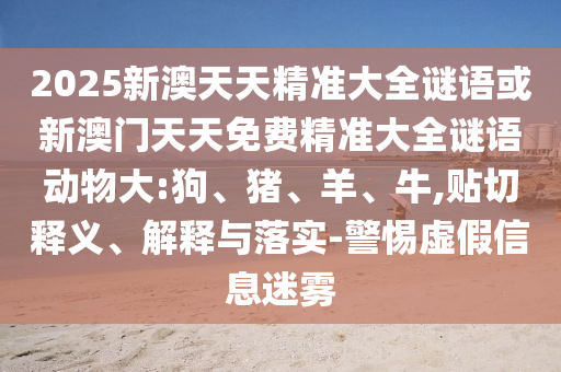 2025新澳天天精準(zhǔn)大全謎語(yǔ)或新澳門(mén)天天免費(fèi)精準(zhǔn)大全謎語(yǔ)動(dòng)物大:狗、豬、羊、牛,貼切釋義、解釋與落實(shí)-警惕虛假信息迷霧