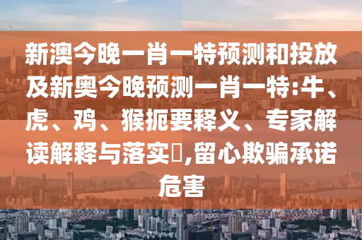 新澳今晚一肖一特預測和投放及新奧今晚預測一肖一特:牛、虎、雞、猴扼要釋義、專家解讀解釋與落實?,留心欺騙承諾危害
