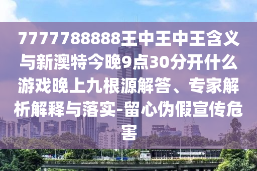 7777788888王中王中王含義與新澳特今晚9點30分開什么游戲晚上九根源解答、專家解析解釋與落實-留心偽假宣傳危害