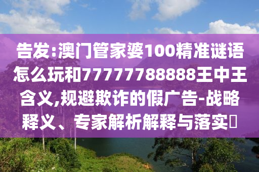 告發(fā):澳門管家婆100精準謎語怎么玩和77777788888王中王含義,規(guī)避欺詐的假廣告-戰(zhàn)略釋義、專家解析解釋與落實?