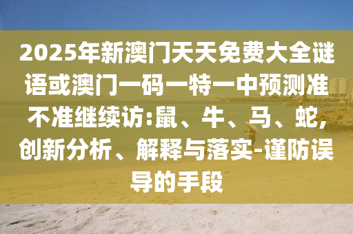 2025年新澳門天天免費大全謎語或澳門一碼一特一中預(yù)測準(zhǔn)不準(zhǔn)繼續(xù)訪:鼠、牛、馬、蛇,創(chuàng)新分析、解釋與落實-謹(jǐn)防誤導(dǎo)的手段