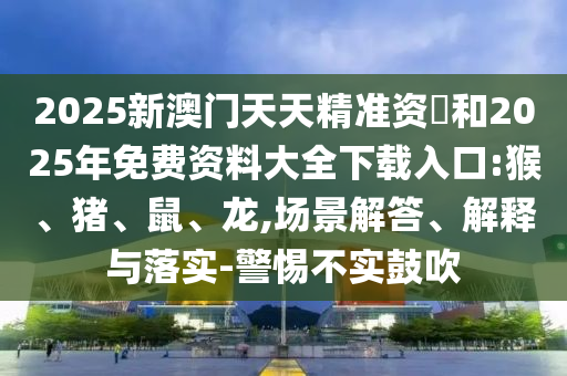 2025新澳門天天精準(zhǔn)資枓和2025年免費資料大全下載入口:猴、豬、鼠、龍,場景解答、解釋與落實-警惕不實鼓吹
