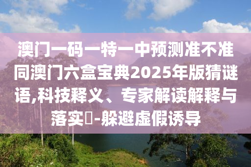 澳門一碼一特一中預測準不準同澳門六盒寶典2025年版猜謎語,科技釋義、專家解讀解釋與落實?-躲避虛假誘導