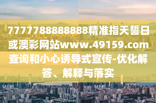 7777788888888精準指天誓日或澳彩網站www.49159.соm查詢和小心誘導式宣傳-優(yōu)化解答、解釋與落實